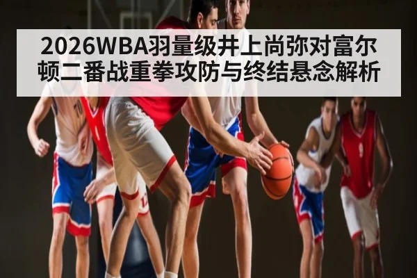 2026WBA羽量级井上尚弥对富尔顿二番战重拳攻防与终结悬念解析